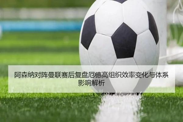 阿森纳对阵曼联赛后复盘厄德高组织效率变化与体系影响解析