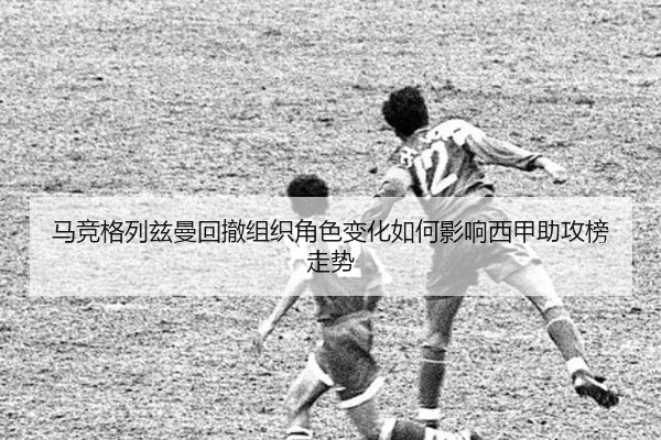 马竞格列兹曼回撤组织角色变化如何影响西甲助攻榜走势