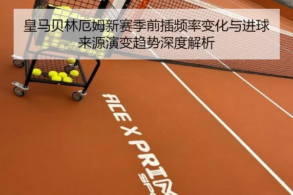 皇马贝林厄姆新赛季前插频率变化与进球来源演变趋势深度解析