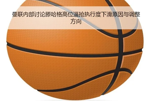 曼联内部讨论滕哈格高位逼抢执行度下滑原因与调整方向