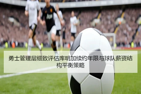 勇士管理层细致评估库明加续约年限与球队薪资结构平衡策略