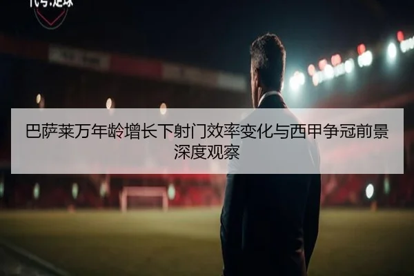 巴萨莱万年龄增长下射门效率变化与西甲争冠前景深度观察