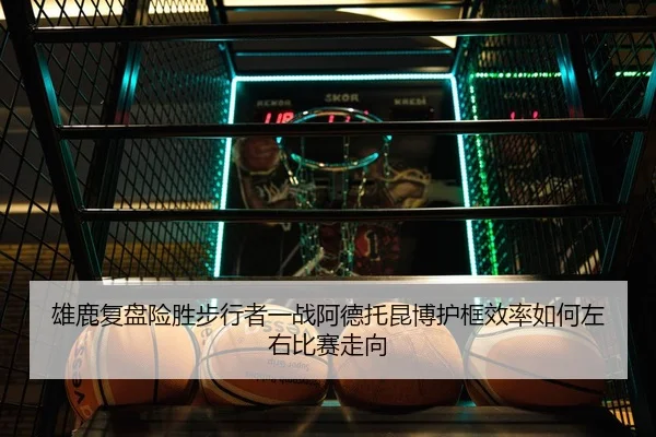 雄鹿复盘险胜步行者一战阿德托昆博护框效率如何左右比赛走向