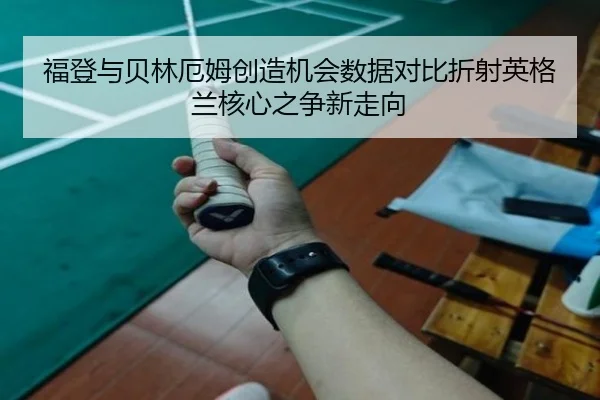 福登与贝林厄姆创造机会数据对比折射英格兰核心之争新走向
